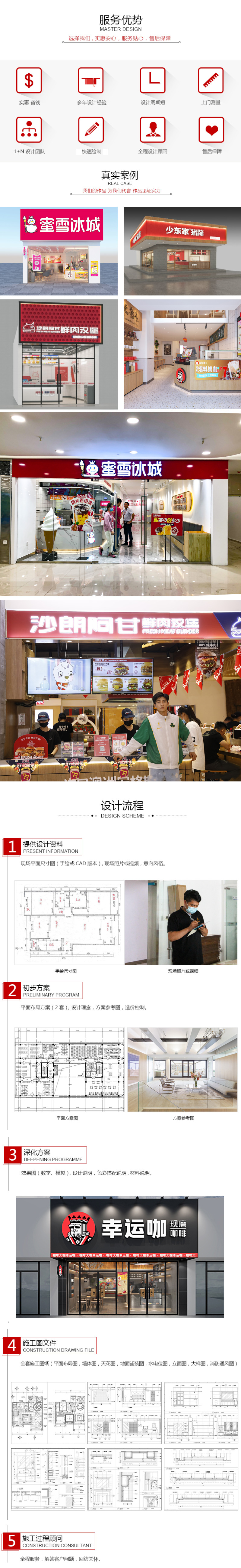 服務(wù)優(yōu)勢(shì)選擇我們，實(shí)惠安心，服務(wù)貼心，售后保障。實(shí)惠省錢、多年設(shè)計(jì)經(jīng)驗(yàn)、設(shè)計(jì)周期短、上門測(cè)量、1+N設(shè)計(jì)團(tuán)隊(duì)、快速繪制、全程設(shè)計(jì)顧問、售后保障。真實(shí)案例：我們的作品為我們代言，作品見證實(shí)力。蜜雪冰城、周黑鴨、樂斯教育、沙朗阿甘、幸運(yùn)咖、雙匯、真魷味、少東家、張大嘴、閏閏爸爸麻辣雞。設(shè)計(jì)流程，1.提供設(shè)計(jì)資料：現(xiàn)場(chǎng)平面尺寸圖（手繪或CAD版本），現(xiàn)場(chǎng)照片或視頻，意向風(fēng)格。1.初步方案：平面布局方案（2套），設(shè)計(jì)理念，方案參考圖，造價(jià)控制。3.深化方案：效果圖（數(shù)字、模擬），設(shè)計(jì)說明，色彩搭配說明，材料說明。4.施工圖文件：全套施工圖紙（平面布局圖，墻體圖，天花圖，地面鋪裝圖，水電位圖，立面圖，大樣圖，消防通風(fēng)圖）。5.施工過程顧問：全程服務(wù)，解答客戶問題，回訪關(guān)懷。